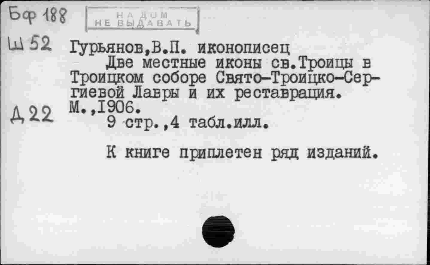 ﻿Mî I HEBüA%“«Tbj
Ш 52 Гурьянов,В.П, иконописец
Две местные иконы св.Троицы в Троицком соборе Свято-Троицко-Сер-гиевой Лавры и их реставрация.
л99 М.,1906.
9 стр.,4 табл.илл.
К книге приплетен ряд изданий.